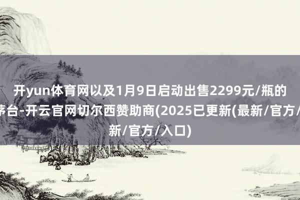 开yun体育网以及1月9日启动出售2299元/瓶的杰作茅台-开云官网切尔西赞助商(2025已更新(最新/官方/入口)