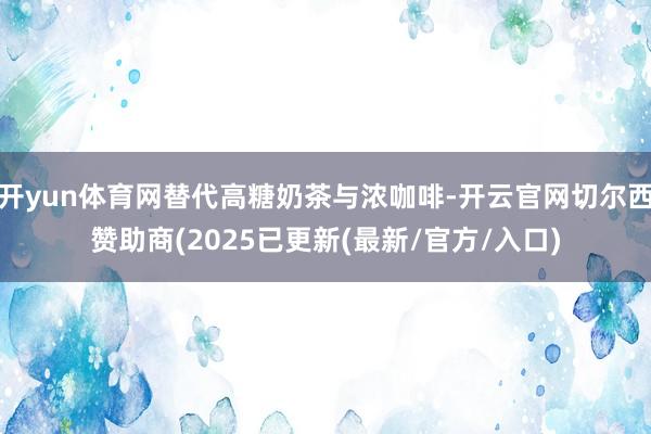 开yun体育网替代高糖奶茶与浓咖啡-开云官网切尔西赞助商(2025已更新(最新/官方/入口)