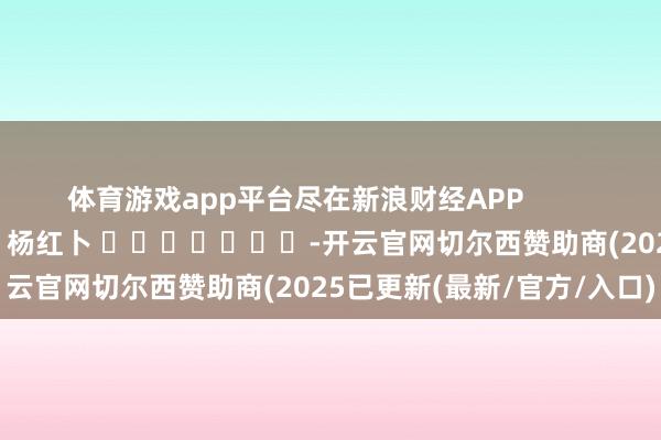 体育游戏app平台尽在新浪财经APP            						包袱裁剪：杨红卜 							-开云官网切尔西赞助商(2025已更新(最新/官方/入口)