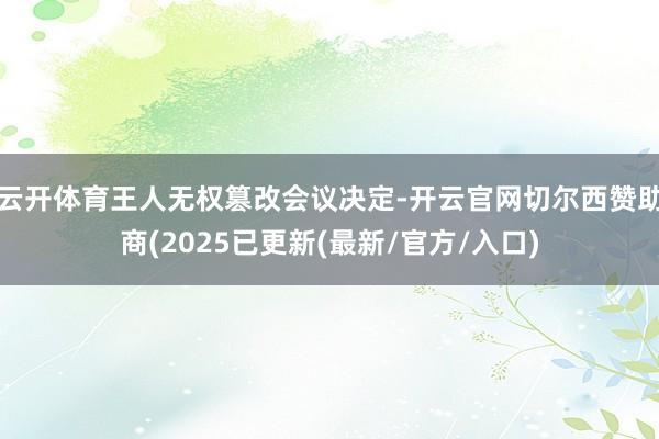 云开体育王人无权篡改会议决定-开云官网切尔西赞助商(2025已更新(最新/官方/入口)